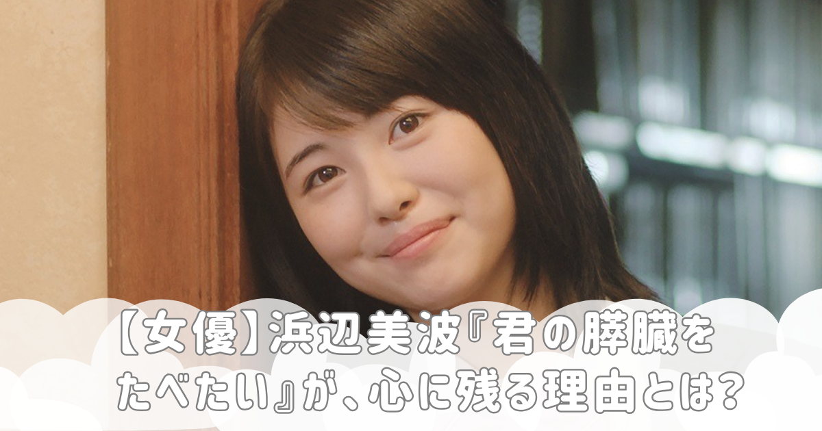 【女優】浜辺美波『君の膵臓をたべたい』が、心に残る理由とは？