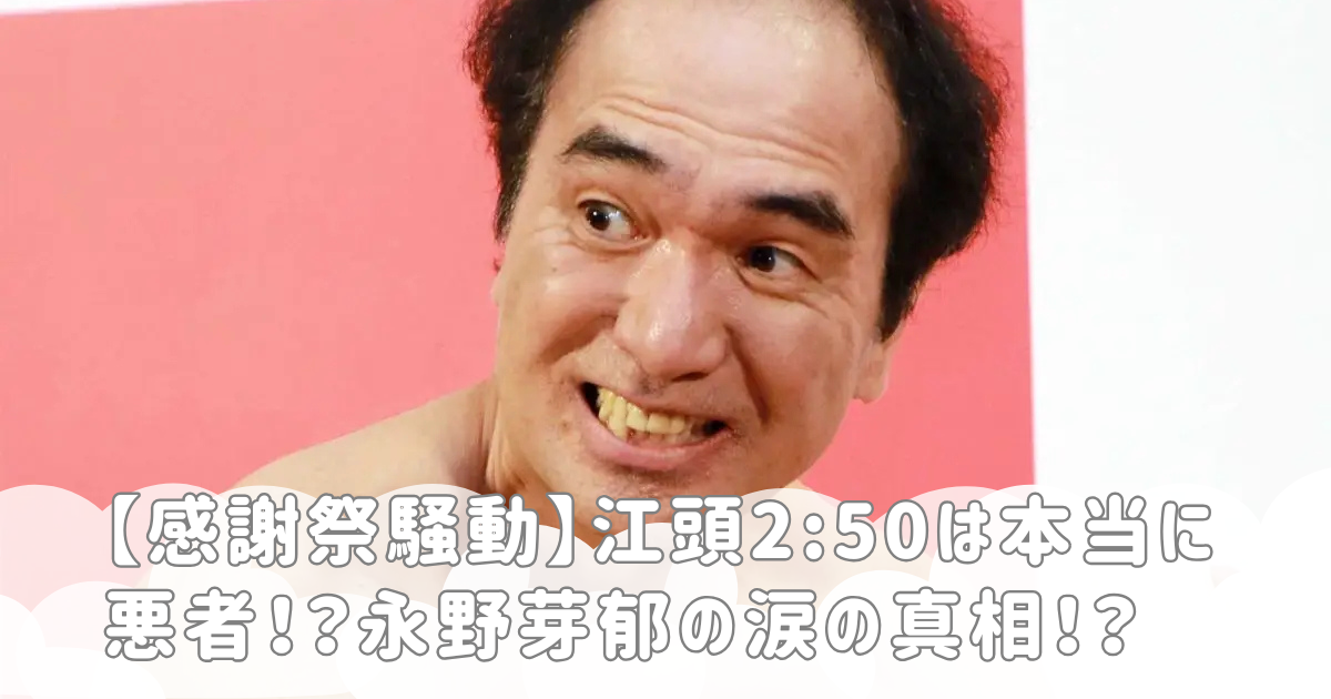 【感謝祭騒動】江頭2:50は本当に悪者！？永野芽郁の涙の真相！？