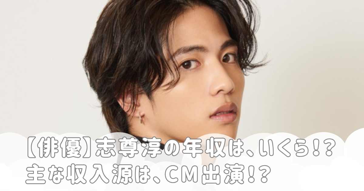 【俳優】志尊淳の年収は、いくら！？主な収入源は、CM出演！？