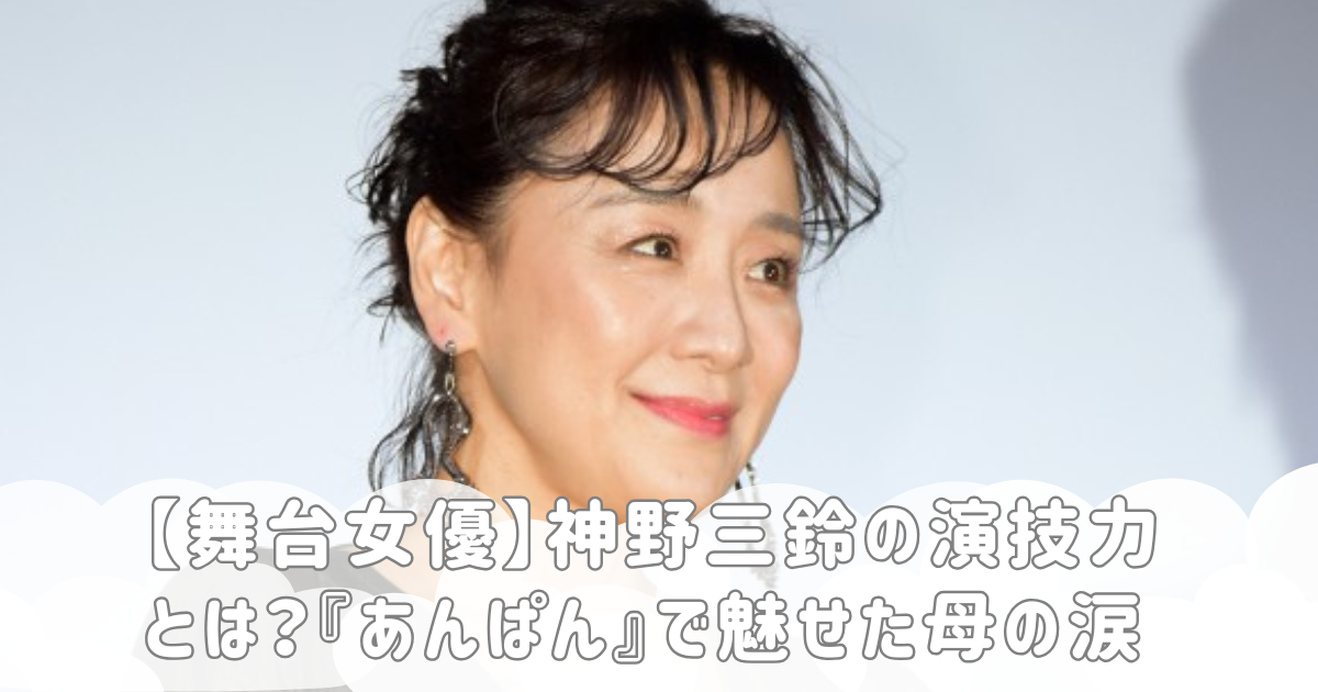【舞台女優】神野三鈴の演技力とは？『あんぱん』で魅せた母の涙
