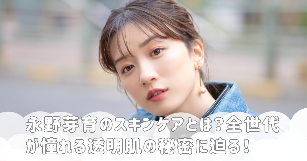 永野芽育のスキンケアとは？全世代が憧れる透明肌の秘密に迫る！