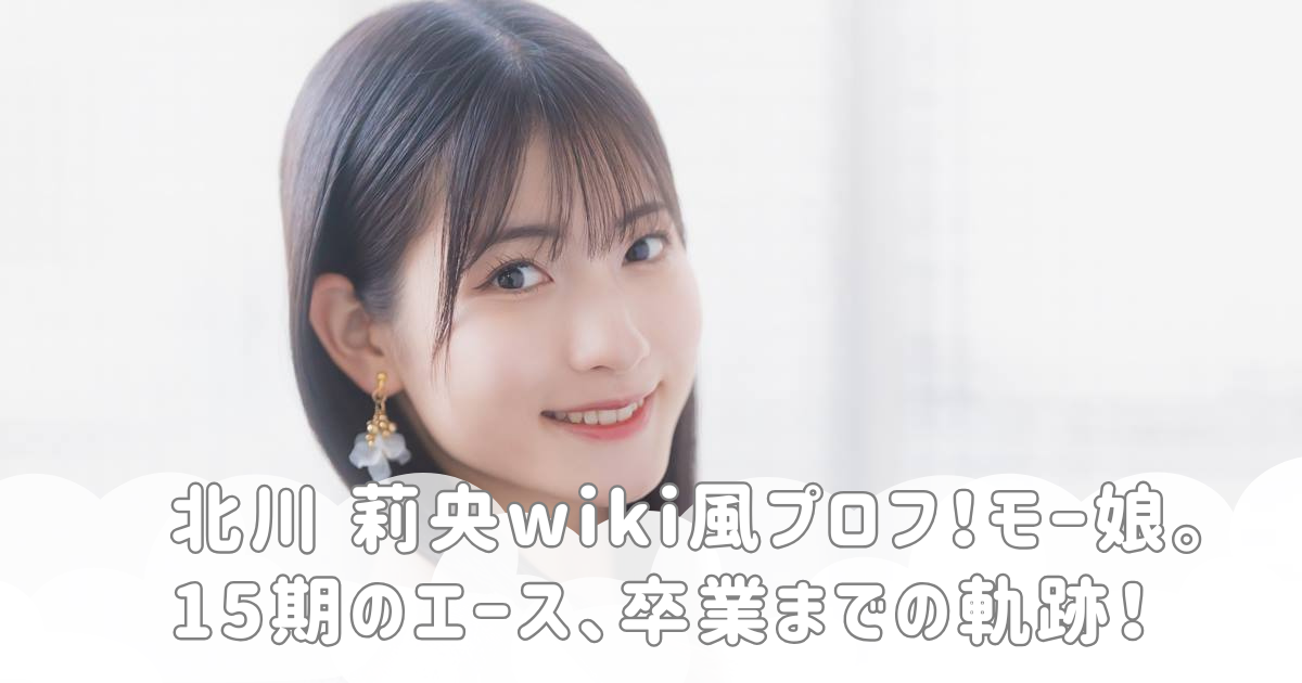 北川 莉央wiki風プロフ！モー娘。15期のエース、卒業までの軌跡！